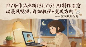 117条作品涨粉131.7W!AI制作治愈动漫风视频,详细教程+变现方向-第一资源库